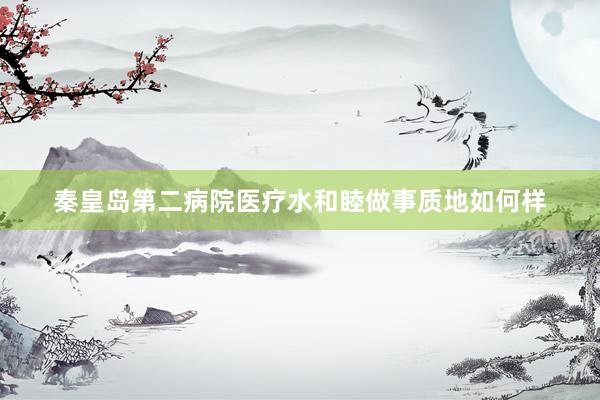 秦皇岛第二病院医疗水和睦做事质地如何样